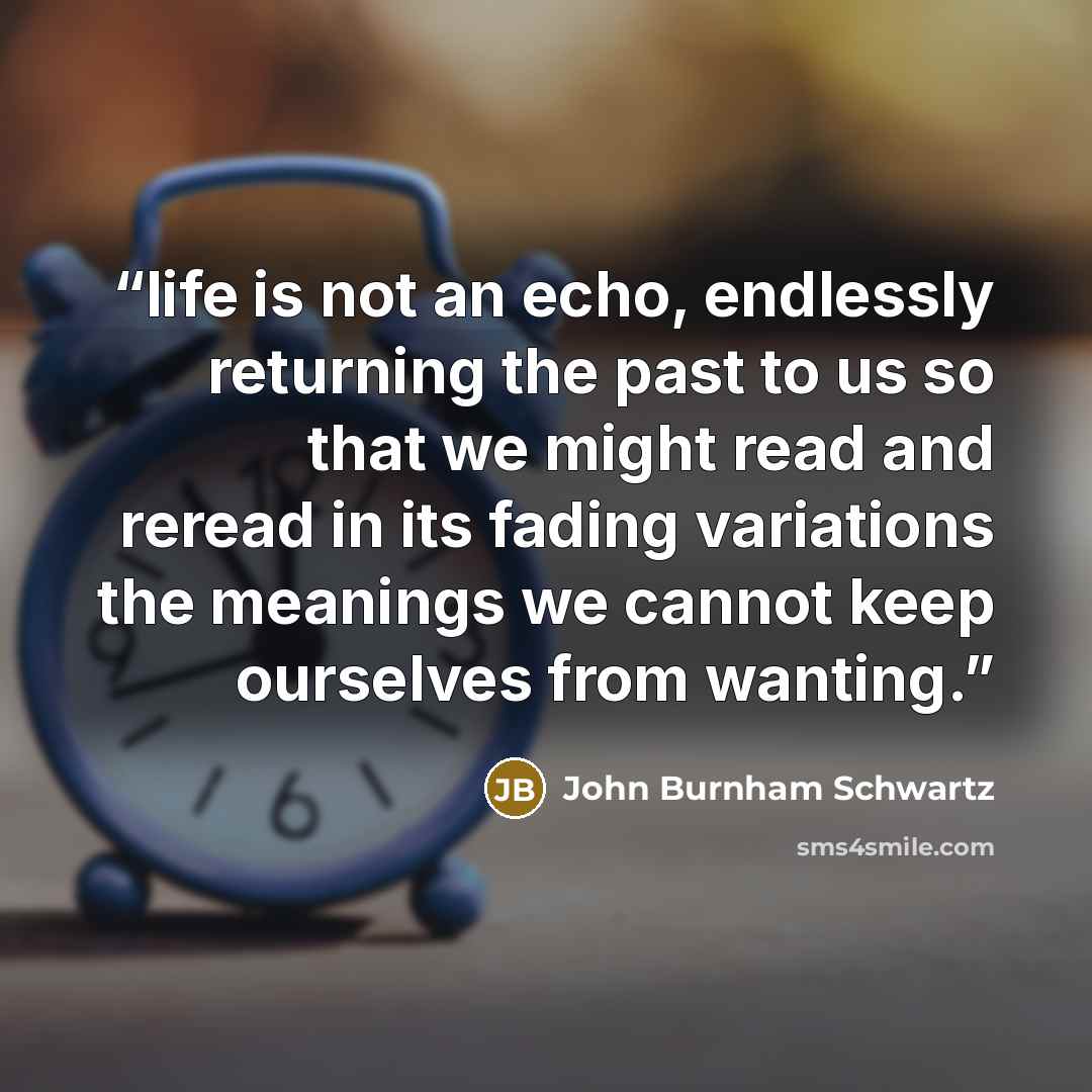 “life is not an echo, endlessly returning the past to us so that we might read and reread in its fading variations the meanings we cannot keep ourselves from wanting.” quote by John Burnham Schwartz