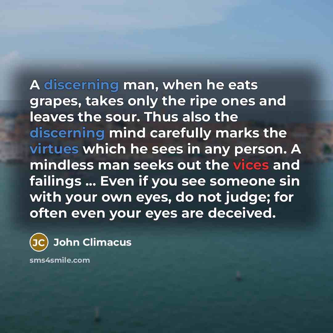 “A discerning man, when he eats grapes, takes only the ripe ones and leaves the sour. Thus also the discerning mind carefully marks the virtues which he sees in any person. A mindless man seeks out the vices and failings ... Even if you see someone sin with your own eyes, do not judge; for often…” quote by John Climacus