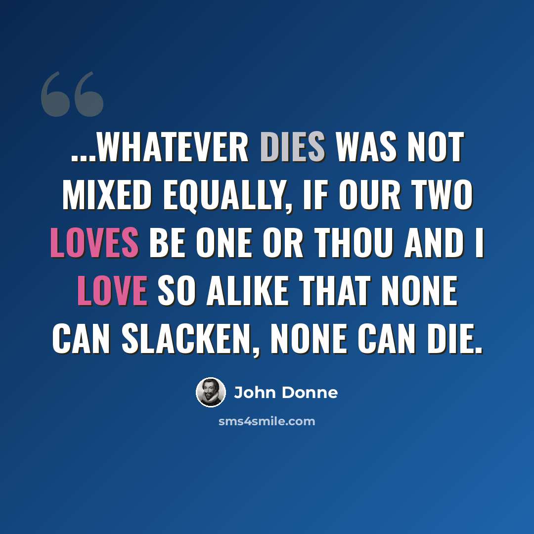 “...Whatever dies was not mixed equally, If our two loves be one Or thou and I love so alike That none can slacken, none can die.” quote by John Donne