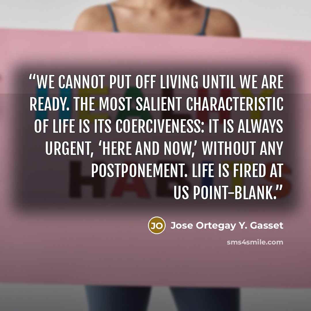 “We cannot put off living until we are ready. The most salient characteristic of life is its coerciveness: it is always urgent, ‘here and now,’ without any postponement. Life is fired at us point-blank.” quote by Jose Ortegay Y. Gasset