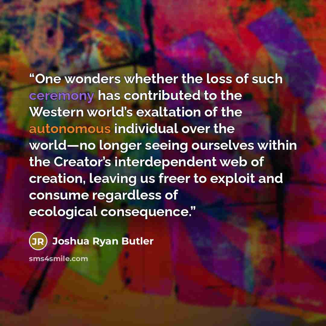 “One wonders whether the loss of such ceremony has contributed to the Western world’s exaltation of the autonomous individual over the world—no longer seeing ourselves within the Creator’s interdependent web of creation, leaving us freer to exploit and consume regardless of ecological consequence.” quote by Joshua Ryan Butler