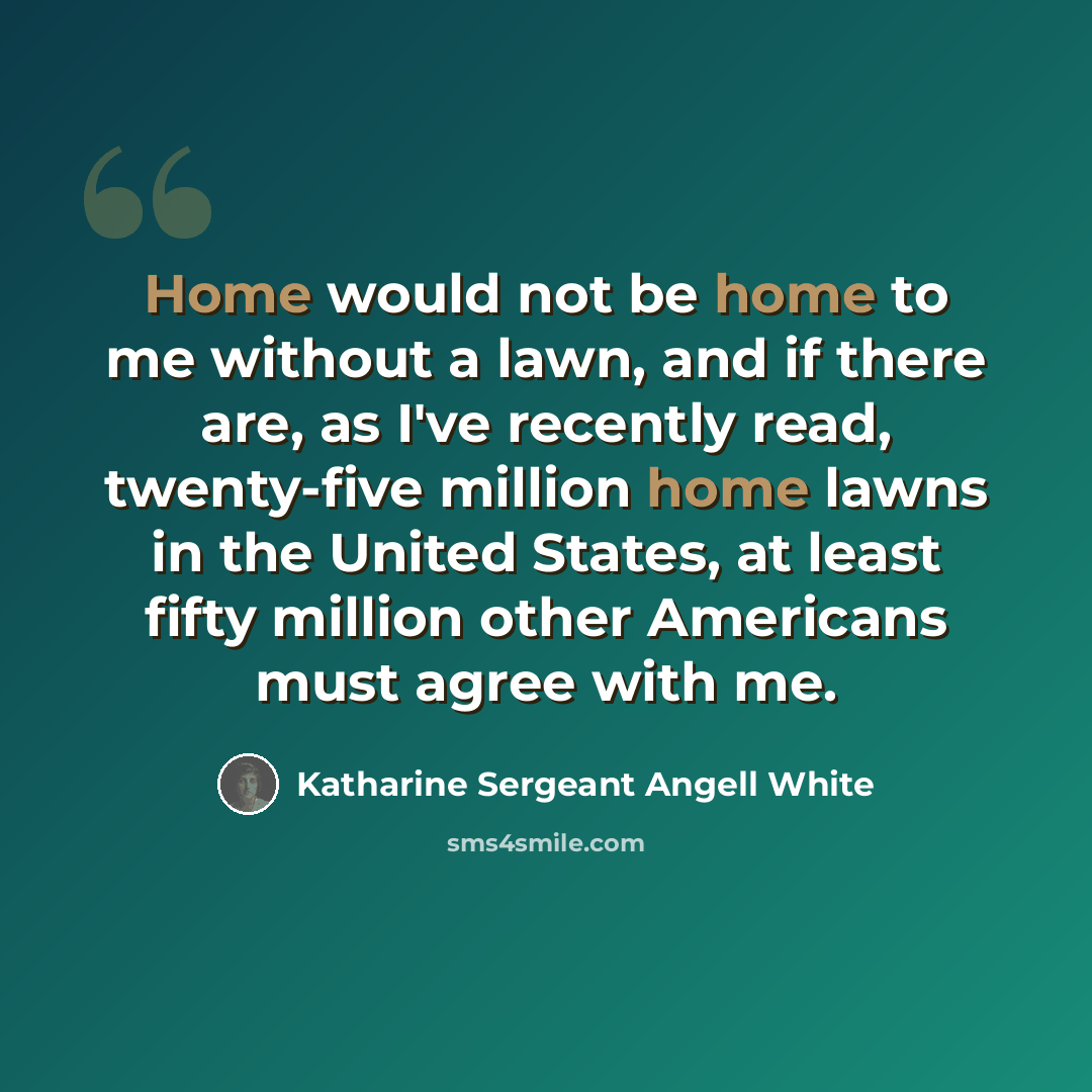 “Home would not be home to me without a lawn, and if there are, as I've recently read, twenty-five million home lawns in the United States, at least fifty million other Americans must agree with me.” quote by Katharine Sergeant Angell White