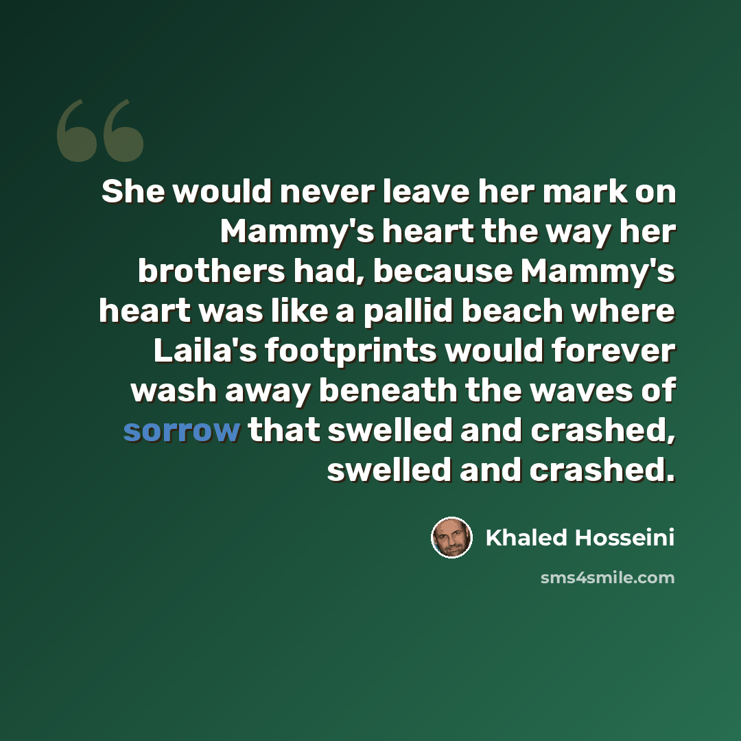 “She would never leave her mark on Mammy's heart the way her brothers had, because Mammy's heart was like a pallid beach where Laila's footprints would forever wash away beneath the waves of sorrow that swelled and crashed, swelled and crashed.” quote by Khaled Hosseini
