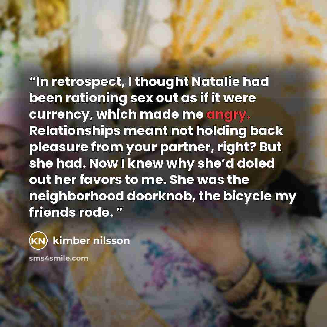 “In retrospect, I thought Natalie had been rationing sex out as if it were currency, which made me angry. Relationships meant not holding back pleasure from your partner, right? But she had. Now I knew why she’d doled out her favors to me. She was the neighborhood doorknob, the bicycle my friends…” quote by kimber nilsson
