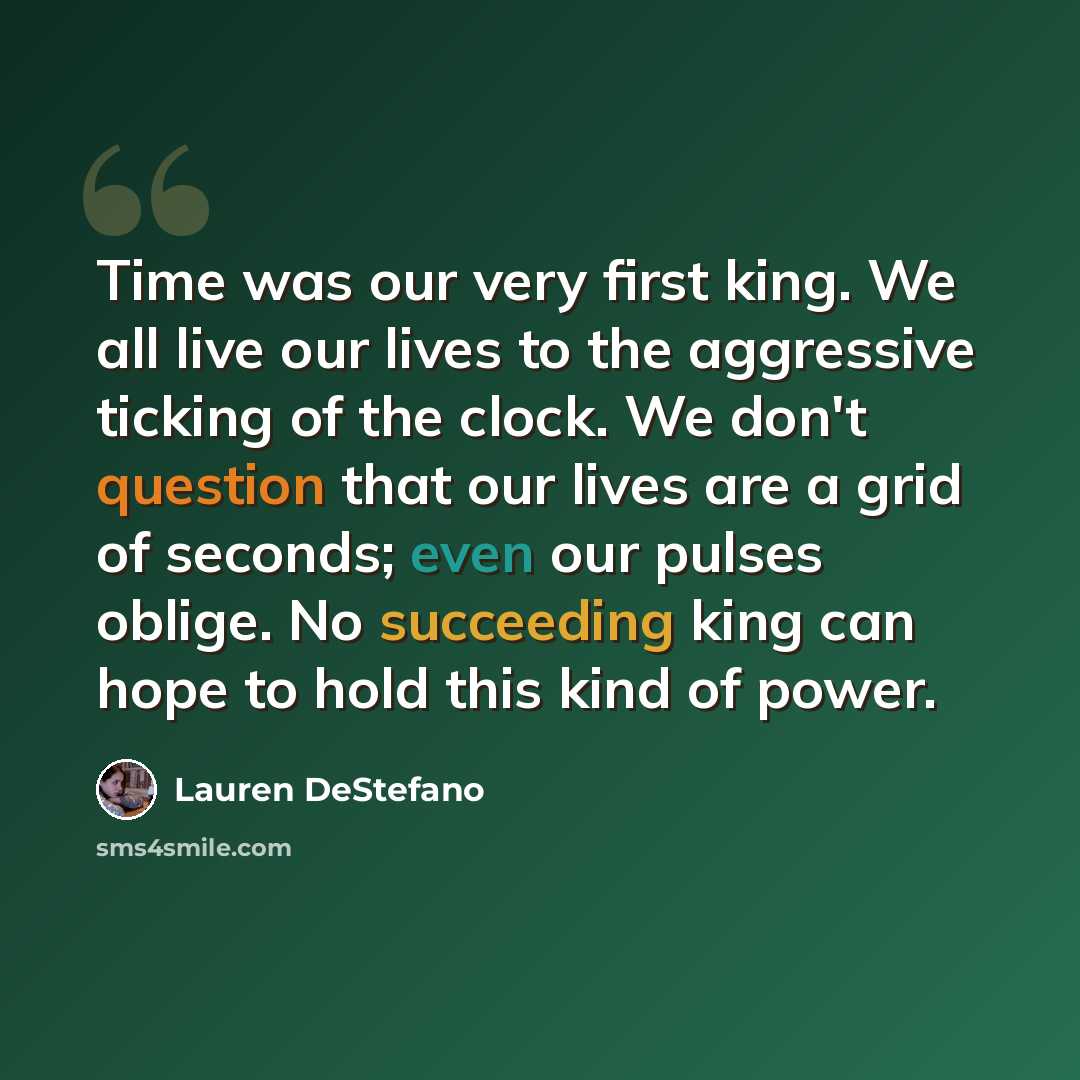 “Time was our very first king. We all live our lives to the aggressive ticking of the clock. We don't question that our lives are a grid of seconds; even our pulses oblige. No succeeding king can hope to hold this kind of power.” quote by Lauren DeStefano