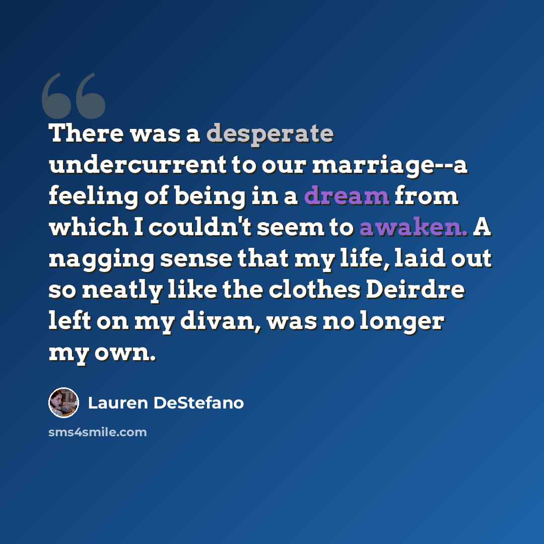 “There was a desperate undercurrent to our marriage--a feeling of being in a dream from which I couldn't seem to awaken. A nagging sense that my life, laid out so neatly like the clothes Deirdre left on my divan, was no longer my own.” quote by Lauren DeStefano