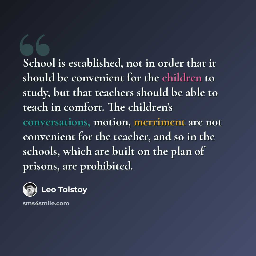 “School is established, not in order that it should be convenient for the children to study, but that teachers should be able to teach in comfort. The children's conversations, motion, merriment are not convenient for the teacher, and so in the schools, which are built on the plan of prisons, are…” quote by Leo Tolstoy