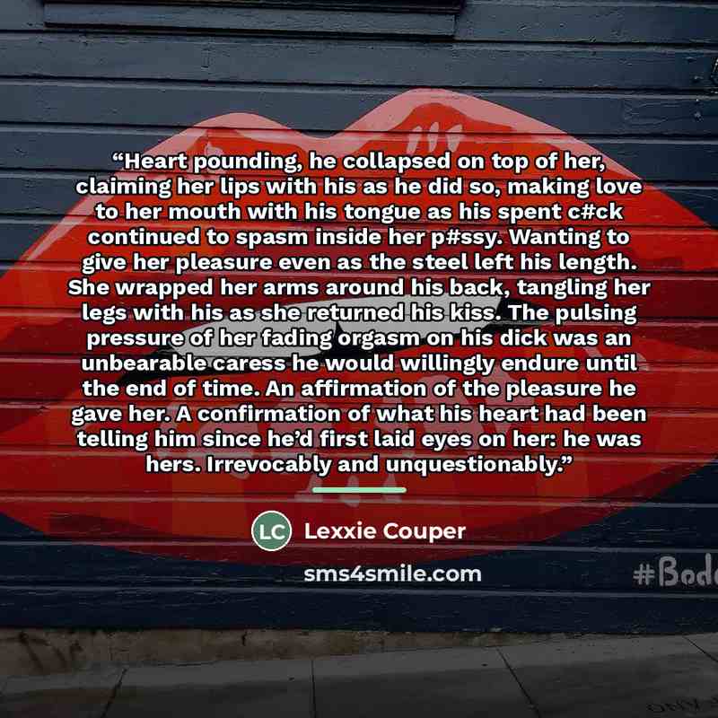 “Heart pounding, he collapsed on top of her, claiming her lips with his as he did so, making love to her mouth with his tongue as his spent c#ck continued to spasm inside her p#ssy. Wanting to give her pleasure even as the steel left his length. She wrapped her arms around his back, tangling her…” quote by Lexxie Couper