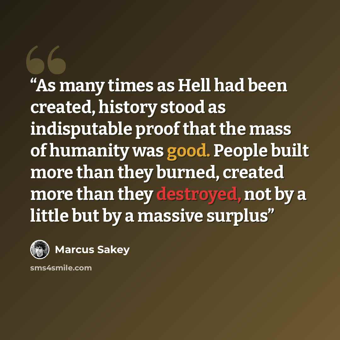 “As many times as Hell had been created, history stood as indisputable proof that the mass of humanity was good. People built more than they burned, created more than they destroyed, not by a little but by a massive surplus” quote by Marcus Sakey