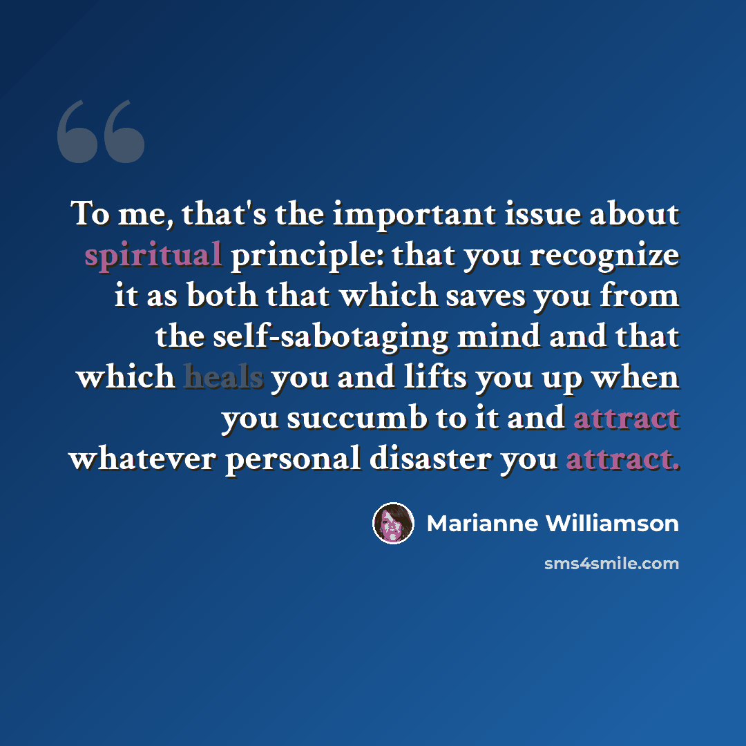 “To me, that's the important issue about spiritual principle: that you recognize it as both that which saves you from the self-sabotaging mind and that which heals you and lifts you up when you succumb to it and attract whatever personal disaster you attract.” quote by Marianne Williamson
