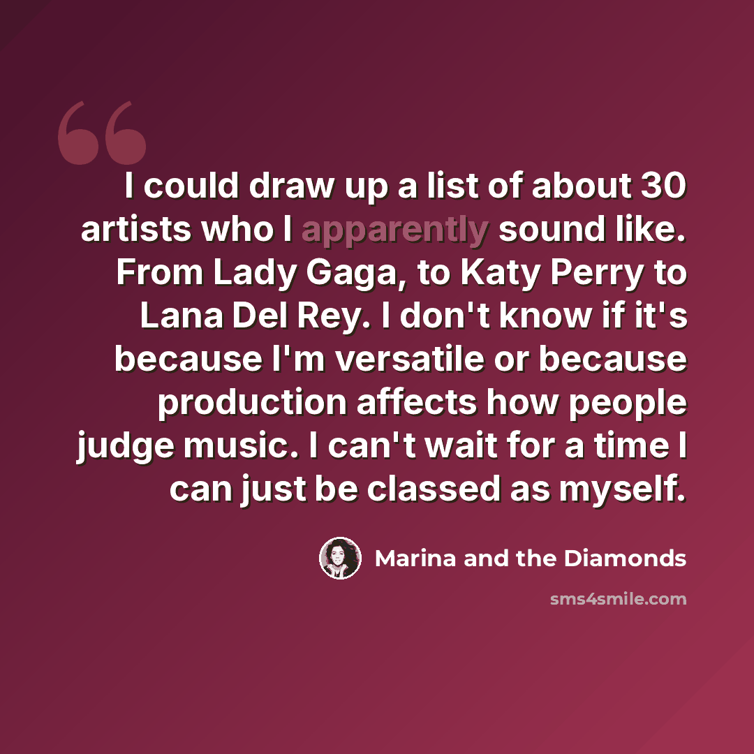 “I could draw up a list of about 30 artists who I apparently sound like. From Lady Gaga, to Katy Perry to Lana Del Rey. I don't know if it's because I'm versatile or because production affects how people judge music. I can't wait for a time I can just be classed as myself.” quote by Marina and the Diamonds