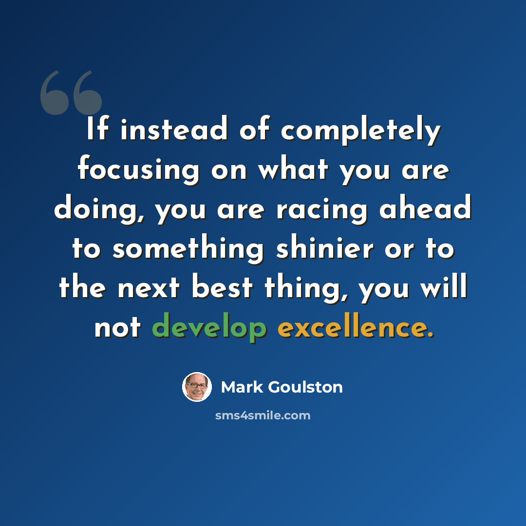 “If instead of completely focusing on what you are doing, you are racing ahead to something shinier or to the next best thing, you will not develop excellence.” quote by Mark Goulston