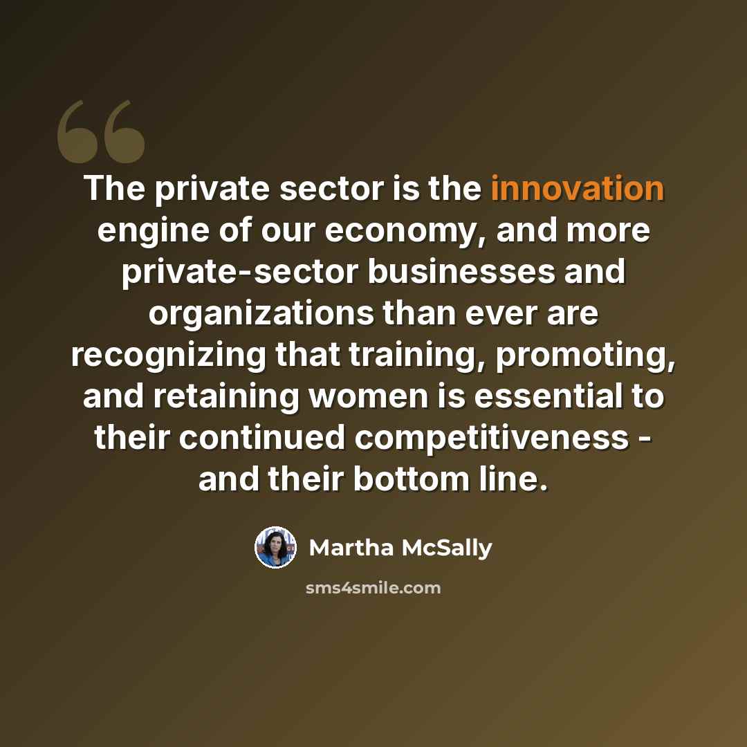 “The private sector is the innovation engine of our economy, and more private-sector businesses and organizations than ever are recognizing that training, promoting, and retaining women is essential to their continued competitiveness - and their bottom line.” quote by Martha McSally