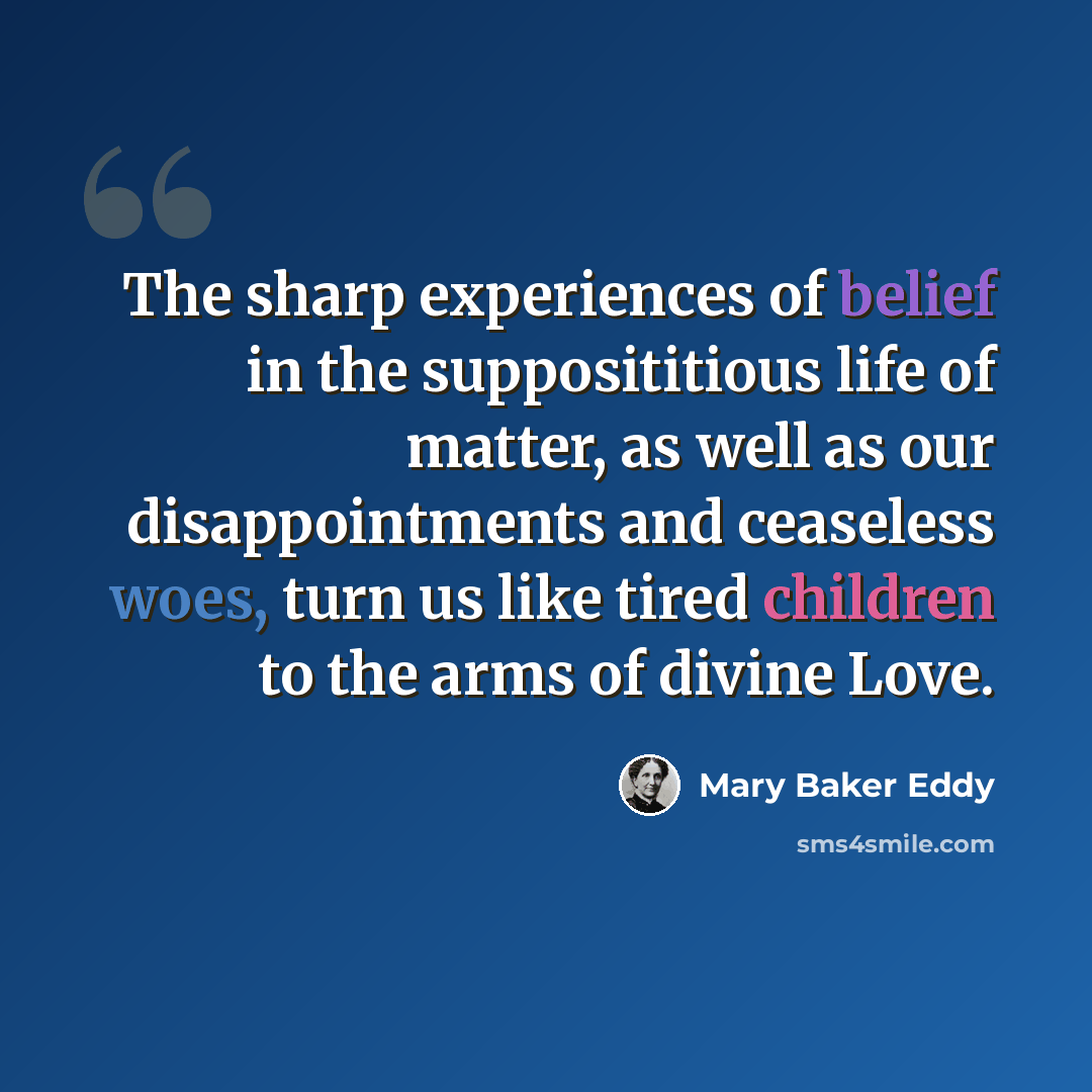 “The sharp experiences of belief in the supposititious life of matter, as well as our disappointments and ceaseless woes, turn us like tired children to the arms of divine Love.” quote by Mary Baker Eddy