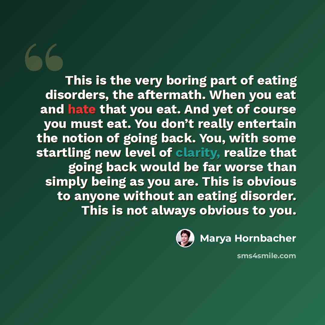 “This is the very boring part of eating disorders, the aftermath. When you eat and hate that you eat. And yet of course you must eat. You don’t really entertain the notion of going back. You, with some startling new level of clarity, realize that going back would be far worse than simply being as…” quote by Marya Hornbacher