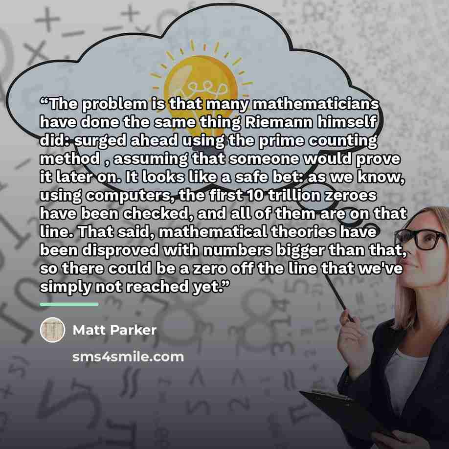 “The problem is that many mathematicians have done the same thing Riemann himself did: surged ahead using the prime counting method , assuming that someone would prove it later on. It looks like a safe bet: as we know, using computers, the first 10 trillion zeroes have been checked, and all of them…” quote by Matt Parker