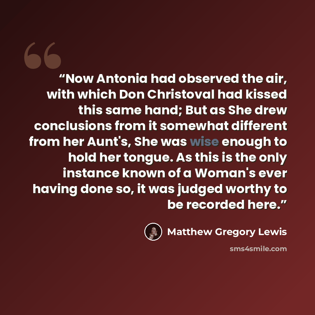 “Now Antonia had observed the air, with which Don Christoval had kissed this same hand; But as She drew conclusions from it somewhat different from her Aunt's, She was wise enough to hold her tongue. As this is the only instance known of a Woman's ever having done so, it was judged worthy to be…” quote by Matthew Gregory Lewis