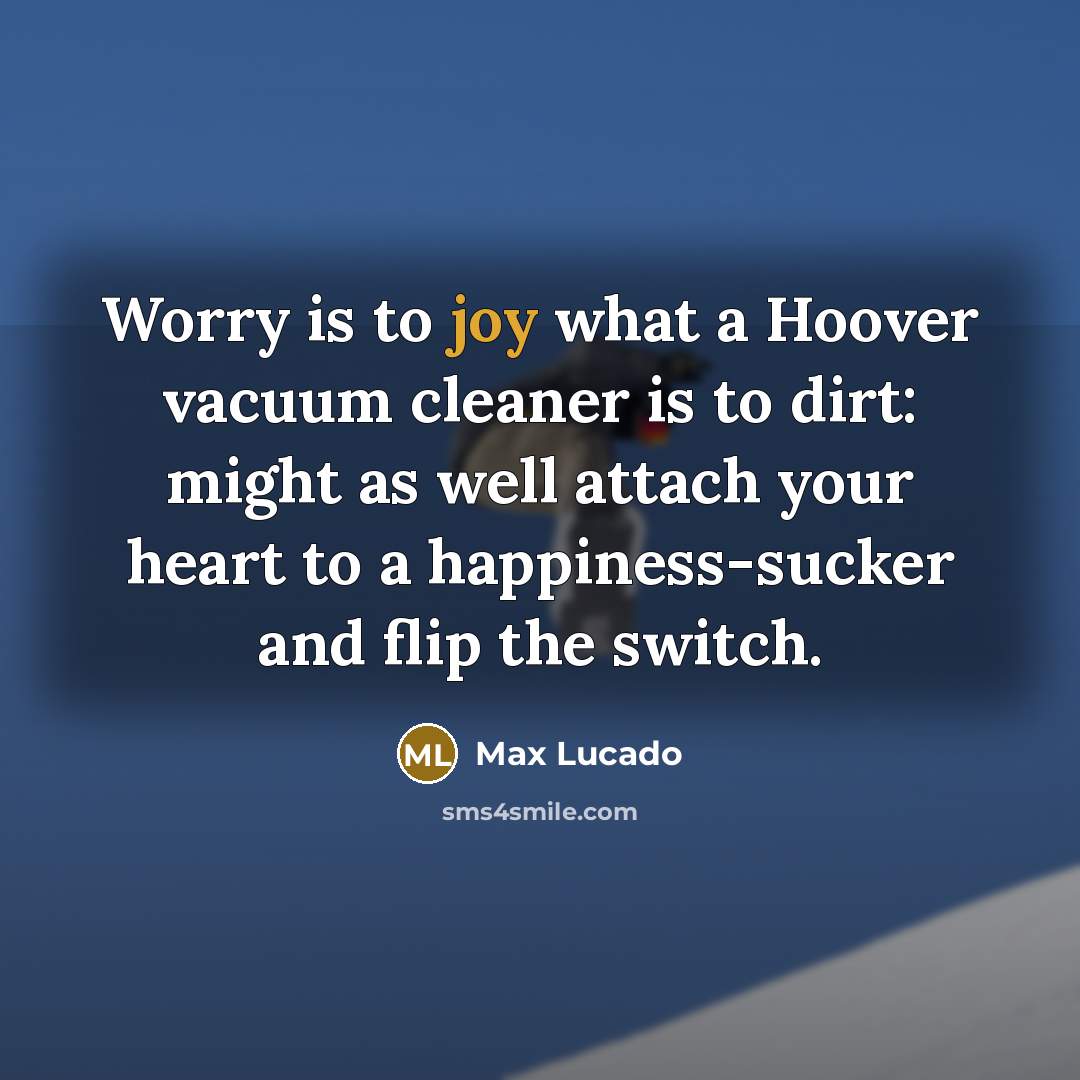 “Worry is to joy what a Hoover vacuum cleaner is to dirt: might as well attach your heart to a happiness-sucker and flip the switch.” quote by Max Lucado