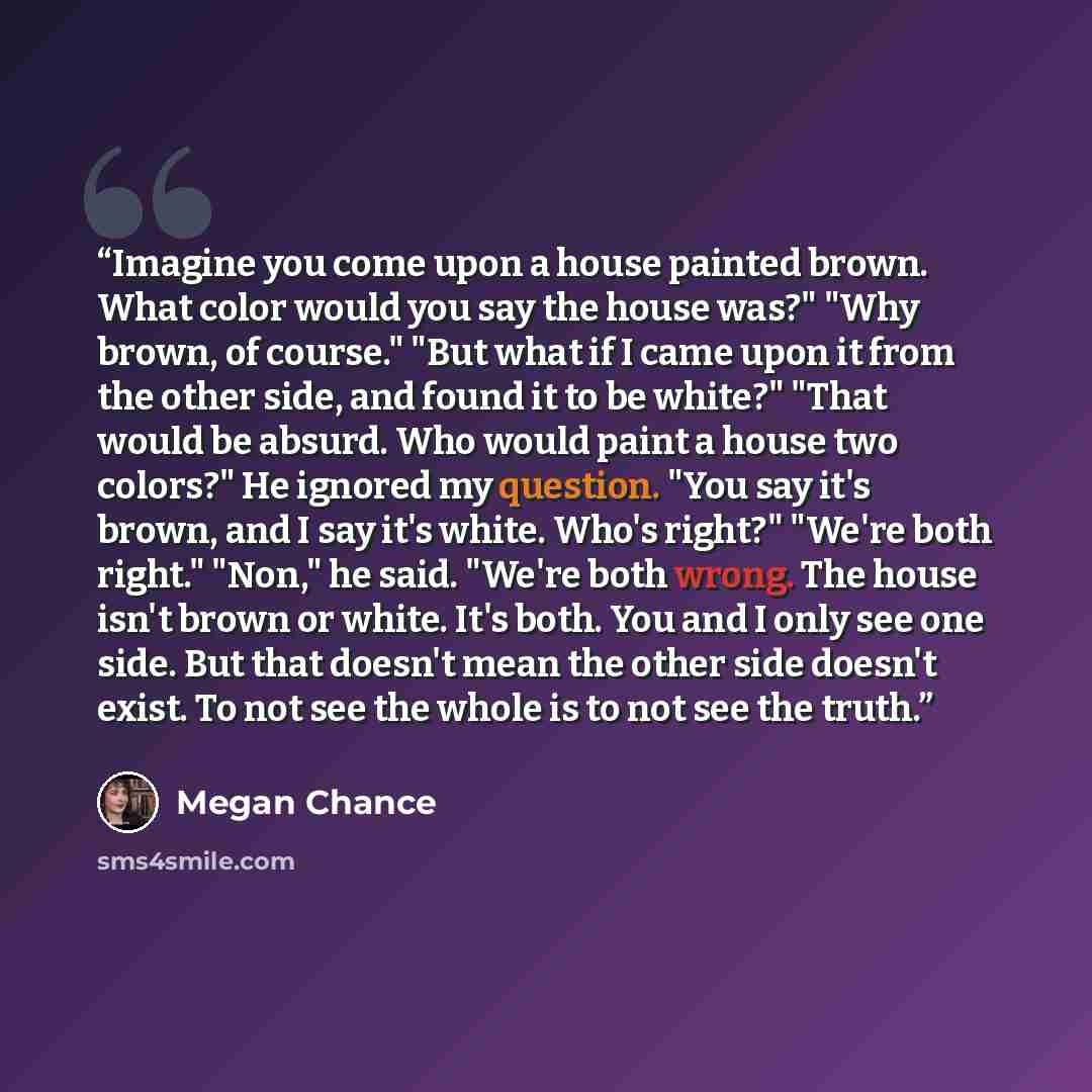 “Imagine you come upon a house painted brown. What color would you say the house was?" "Why brown, of course." "But what if I came upon it from the other side, and found it to be white?" "That would be absurd. Who would paint a house two colors?" He ignored my question. "You say it's brown, and I…” quote by Megan Chance