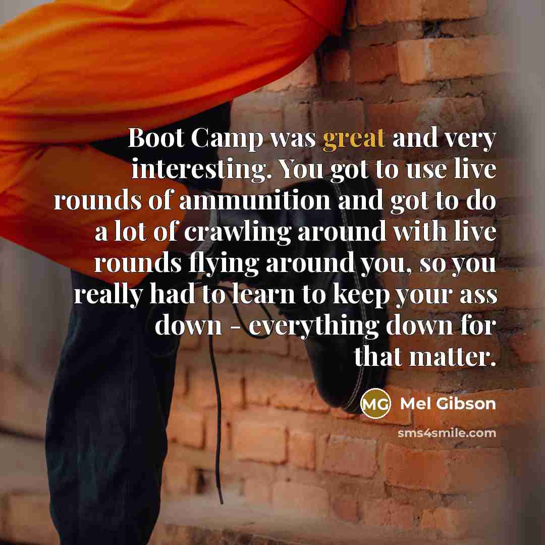“Boot Camp was great and very interesting. You got to use live rounds of ammunition and got to do a lot of crawling around with live rounds flying around you, so you really had to learn to keep your ass down - everything down for that matter.” quote by Mel Gibson