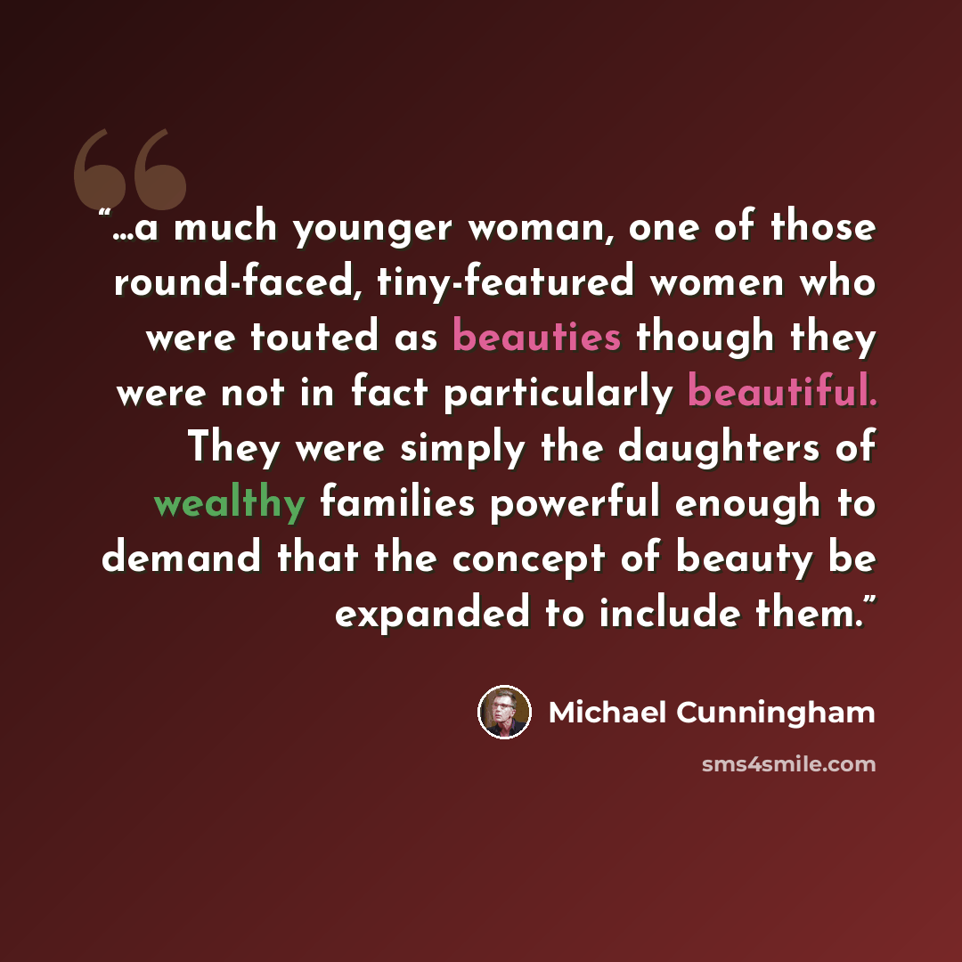 “...a much younger woman, one of those round-faced, tiny-featured women who were touted as beauties though they were not in fact particularly beautiful. They were simply the daughters of wealthy families powerful enough to demand that the concept of beauty be expanded to include them.” quote by Michael Cunningham