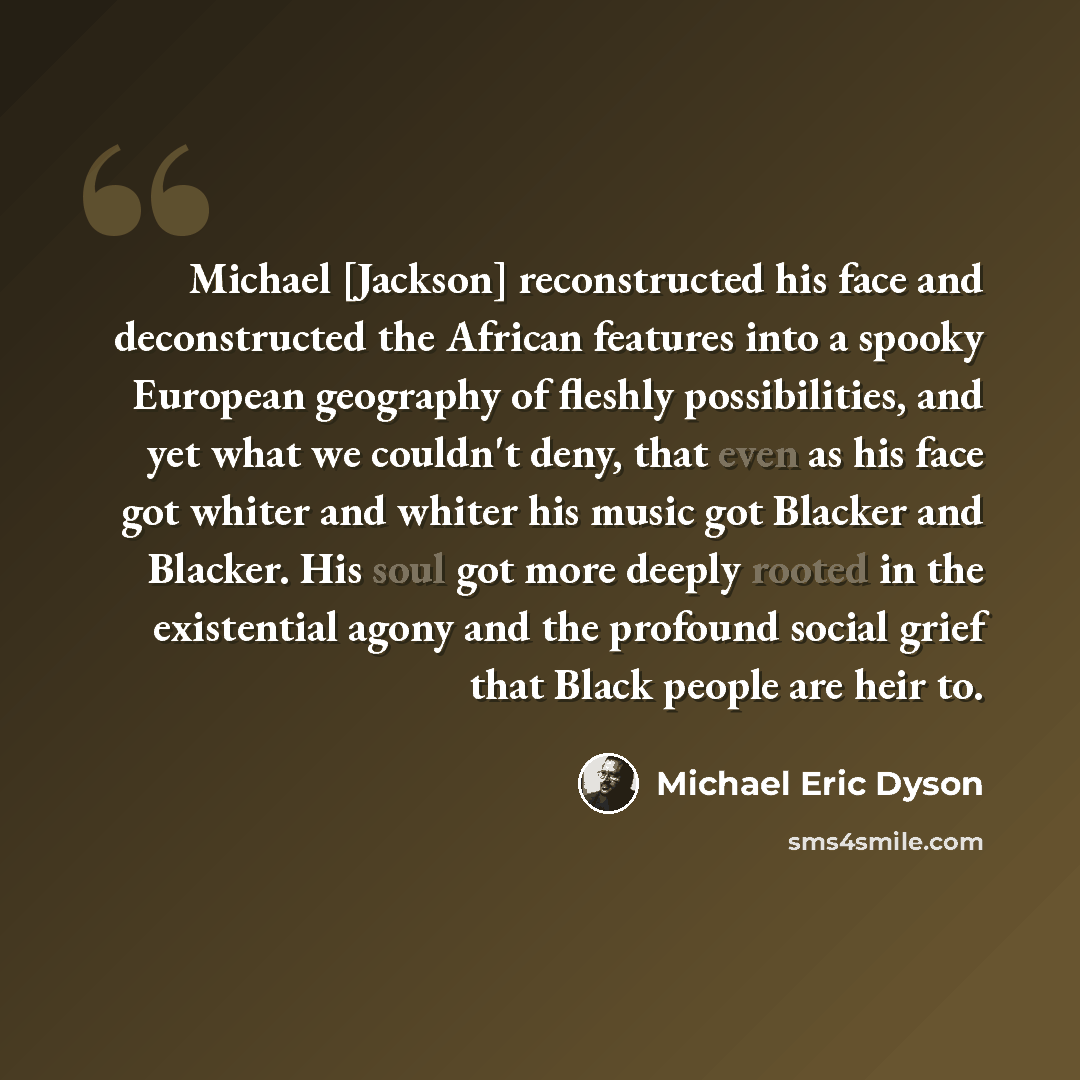 “Michael [Jackson] reconstructed his face and deconstructed the African features into a spooky European geography of fleshly possibilities, and yet what we couldn't deny, that even as his face got whiter and whiter his music got Blacker and Blacker. His soul got more deeply rooted in the…” quote by Michael Eric Dyson