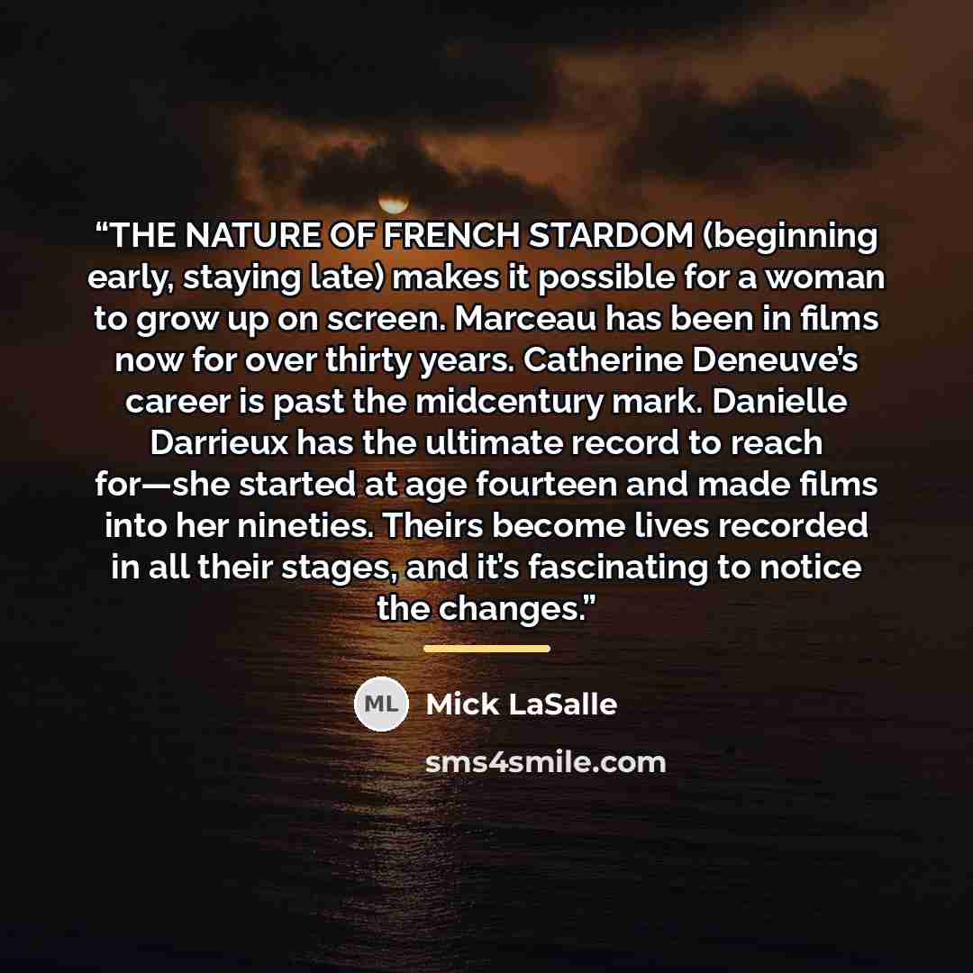 “THE NATURE OF FRENCH STARDOM (beginning early, staying late) makes it possible for a woman to grow up on screen. Marceau has been in films now for over thirty years. Catherine Deneuve’s career is past the midcentury mark. Danielle Darrieux has the ultimate record to reach for—she started at age…” quote by Mick LaSalle