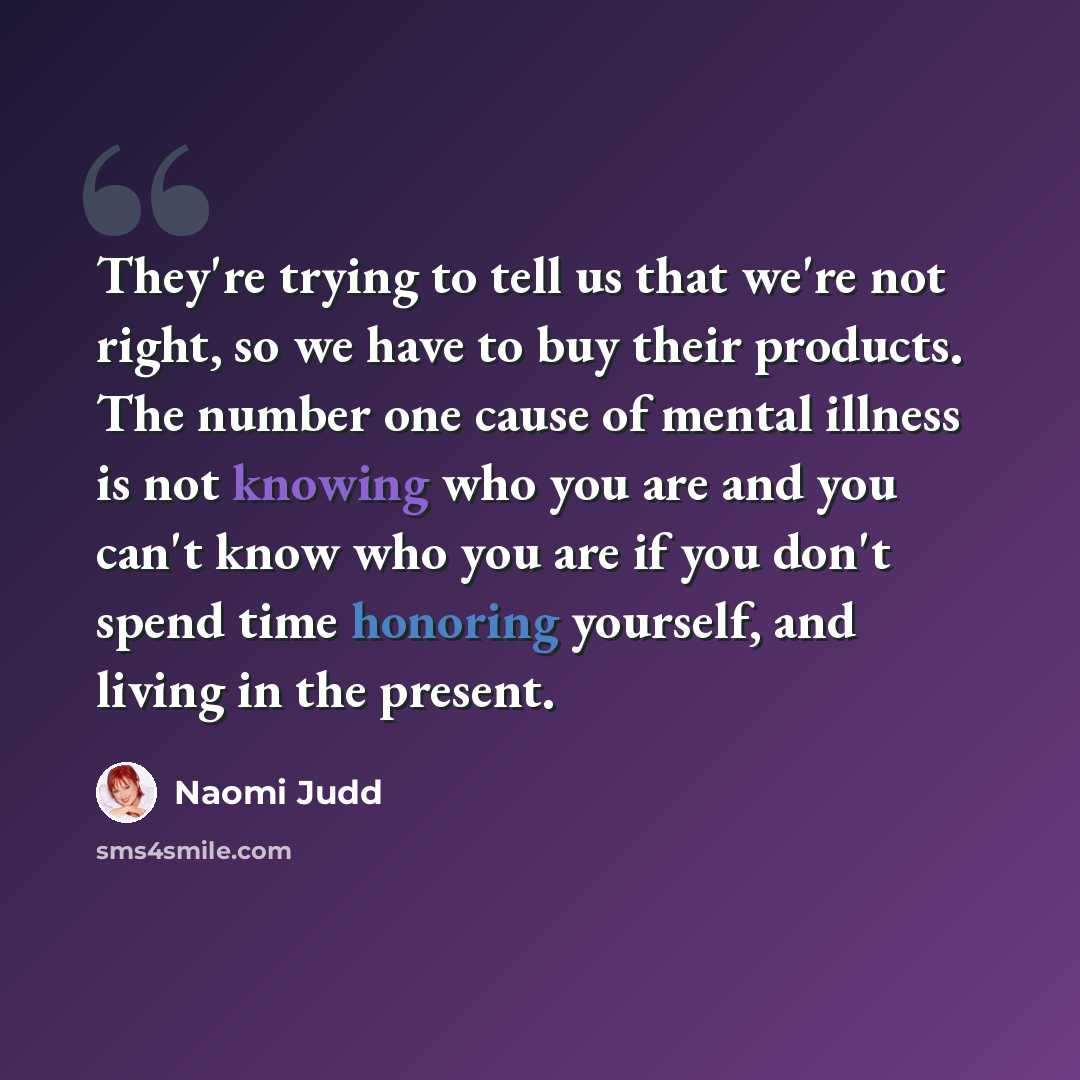 “They're trying to tell us that we're not right, so we have to buy their products. The number one cause of mental illness is not knowing who you are and you can't know who you are if you don't spend time honoring yourself, and living in the present.” quote by Naomi Judd