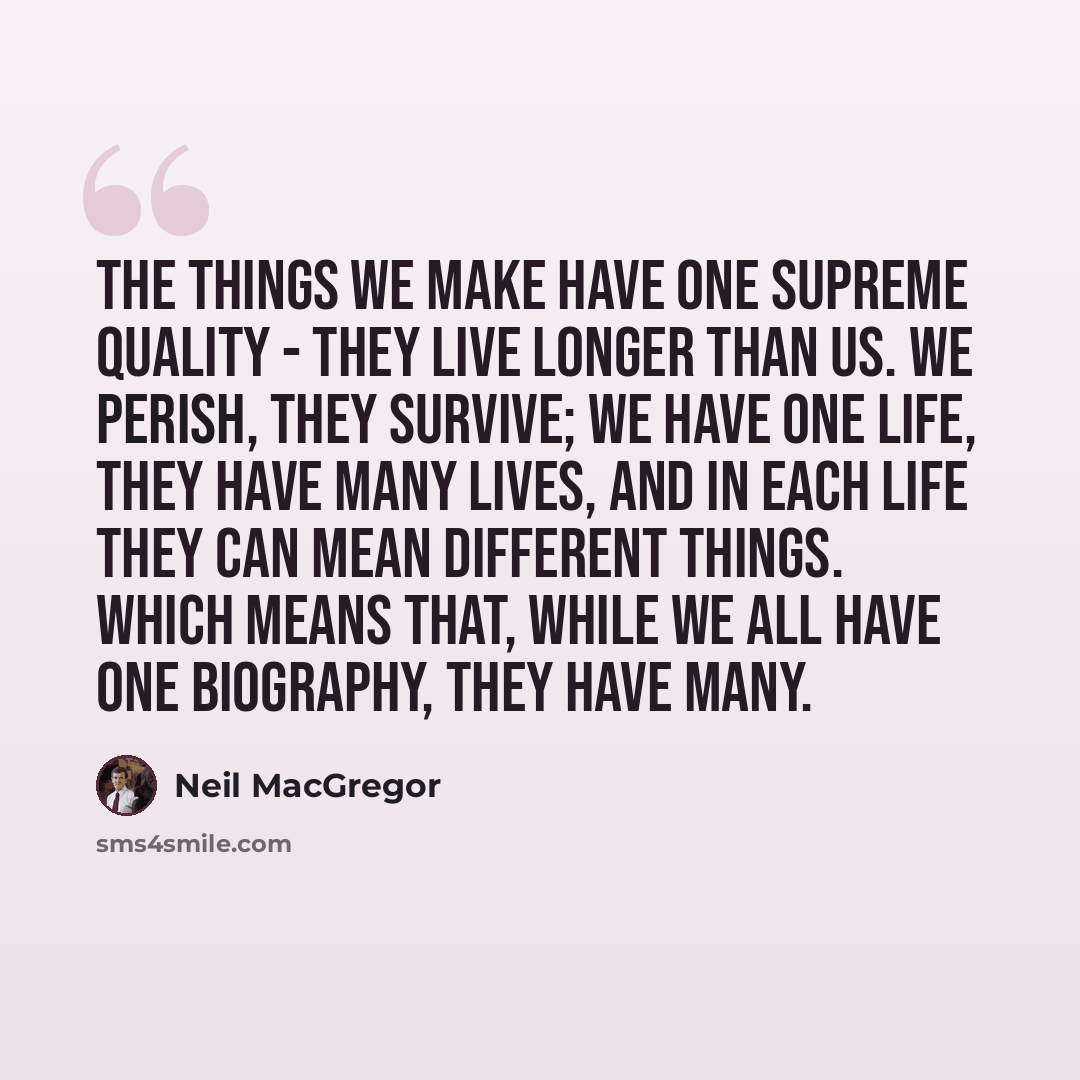 “The things we make have one supreme quality - they live longer than us. We perish, they survive; we have one life, they have many lives, and in each life they can mean different things. Which means that, while we all have one biography, they have many.” quote by Neil MacGregor