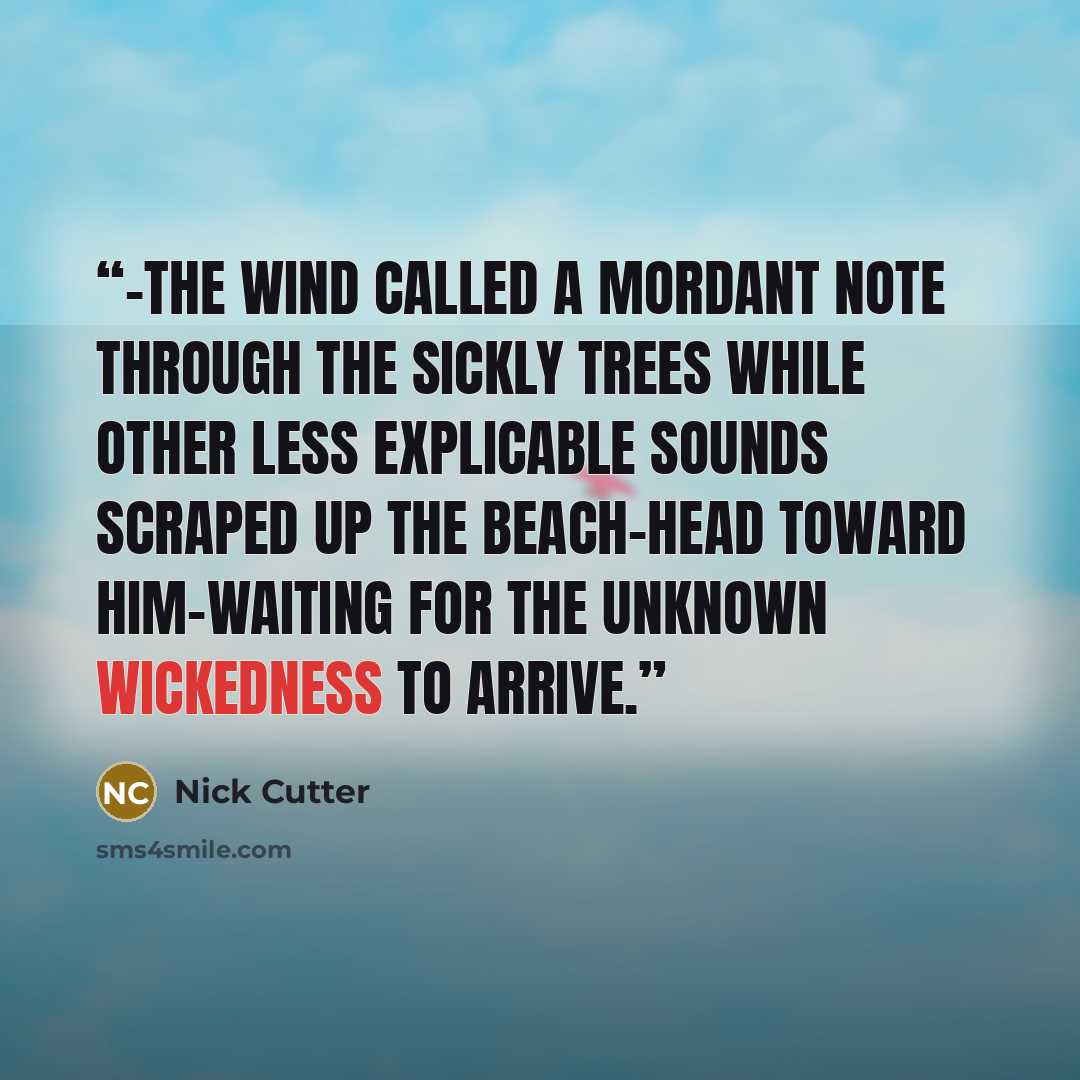“-the wind called a mordant note through the sickly trees while other less explicable sounds scraped up the beach-head toward him-waiting for the unknown wickedness to arrive.” quote by Nick Cutter