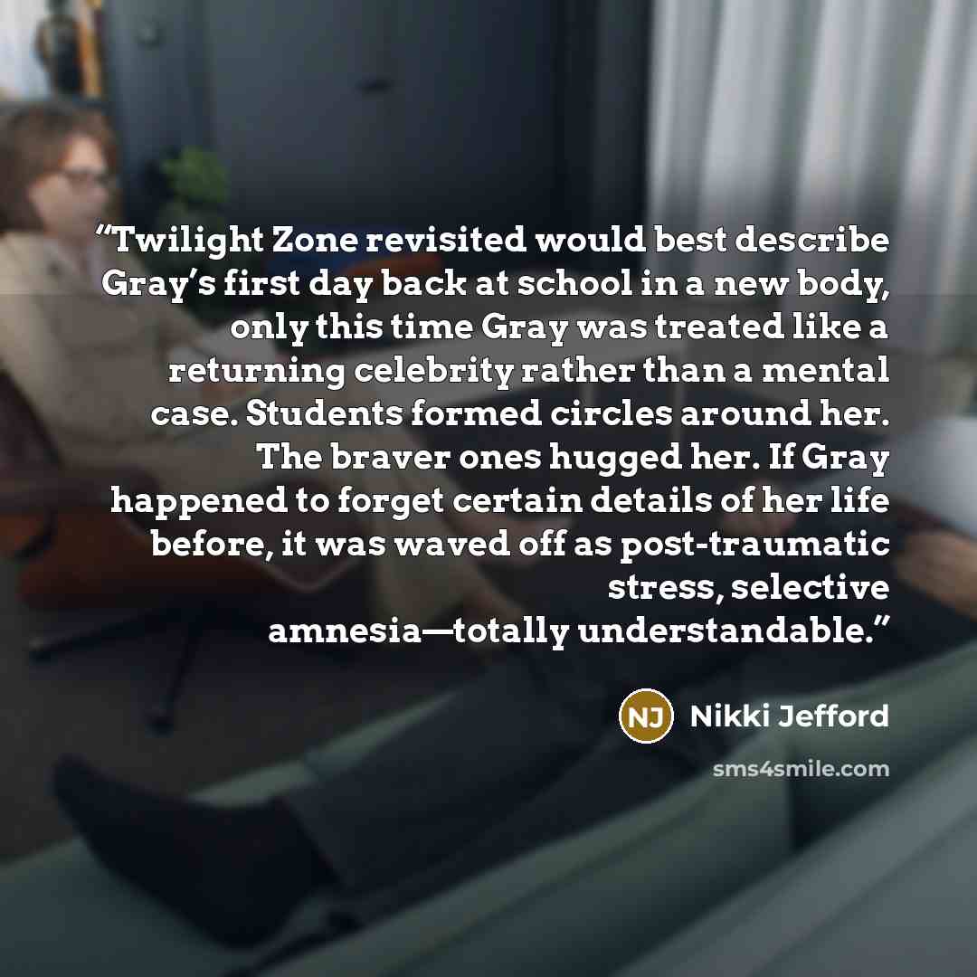 “Twilight Zone revisited would best describe Gray’s first day back at school in a new body, only this time Gray was treated like a returning celebrity rather than a mental case. Students formed circles around her. The braver ones hugged her. If Gray happened to forget certain details of her life…” quote by Nikki Jefford