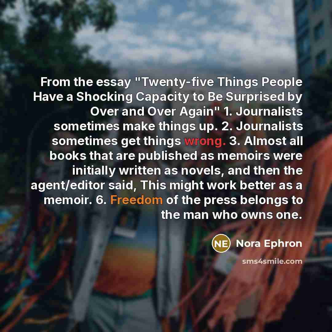 “From the essay "Twenty-five Things People Have a Shocking Capacity to Be Surprised by Over and Over Again" 1. Journalists sometimes make things up. 2. Journalists sometimes get things wrong. 3. Almost all books that are published as memoirs were initially written as novels, and then the…” quote by Nora Ephron