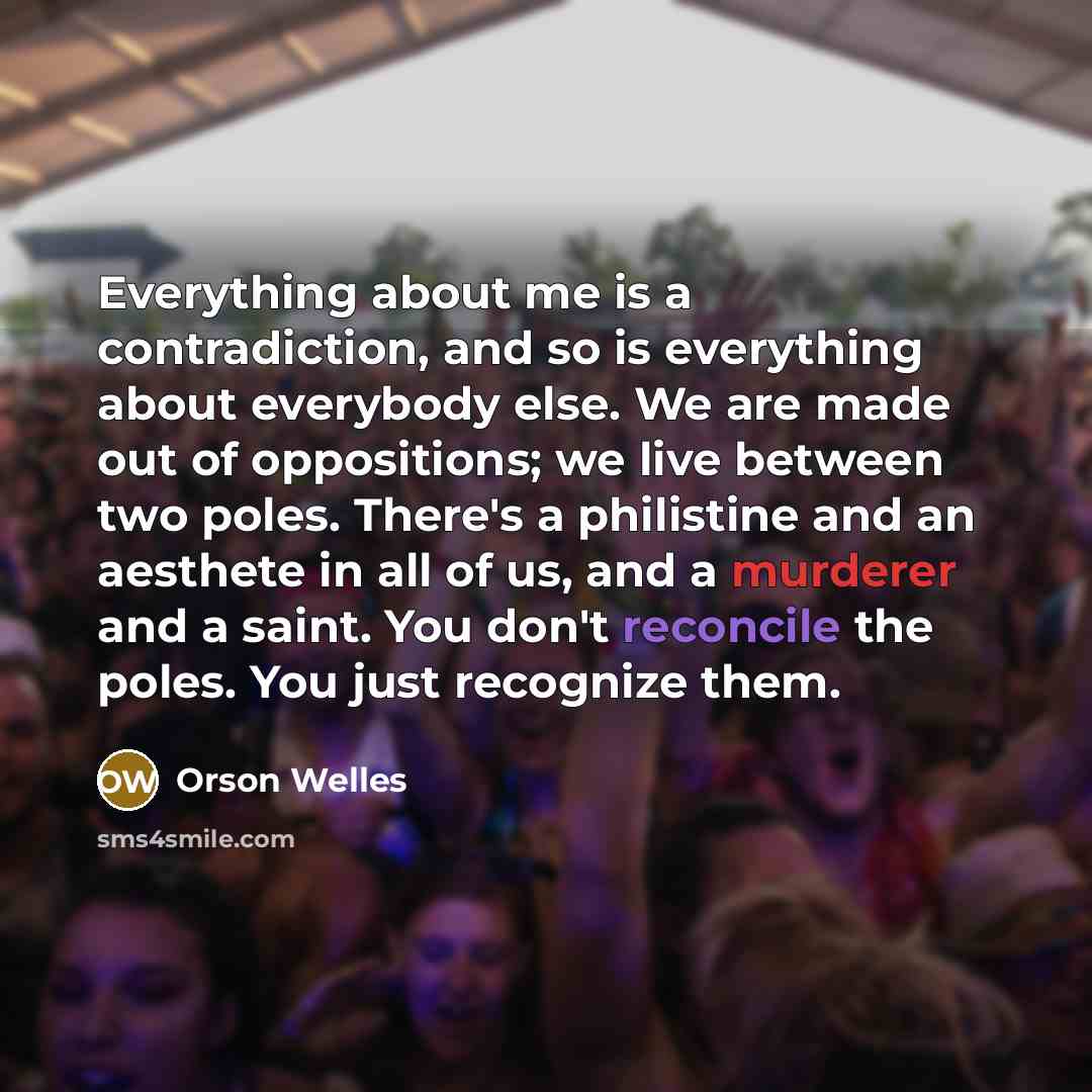 “Everything about me is a contradiction, and so is everything about everybody else. We are made out of oppositions; we live between two poles. There's a philistine and an aesthete in all of us, and a murderer and a saint. You don't reconcile the poles. You just recognize them.” quote by Orson Welles