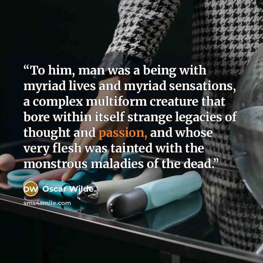 “To him, man was a being with myriad lives and myriad sensations, a complex multiform creature that bore within itself strange legacies of thought and passion, and whose very flesh was tainted with the monstrous maladies of the dead.” quote by Oscar Wilde