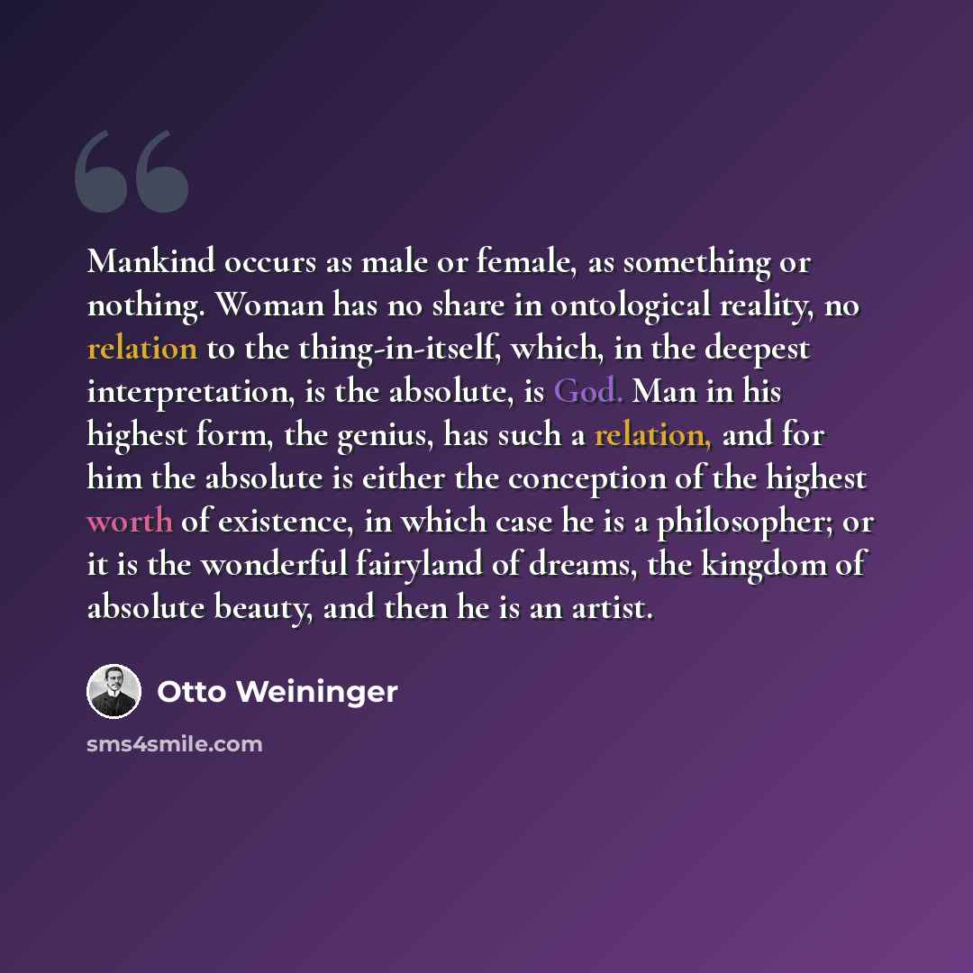 “Mankind occurs as male or female, as something or nothing. Woman has no share in ontological reality, no relation to the thing-in-itself, which, in the deepest interpretation, is the absolute, is God. Man in his highest form, the genius, has such a relation, and for him the absolute is either the…” quote by Otto Weininger