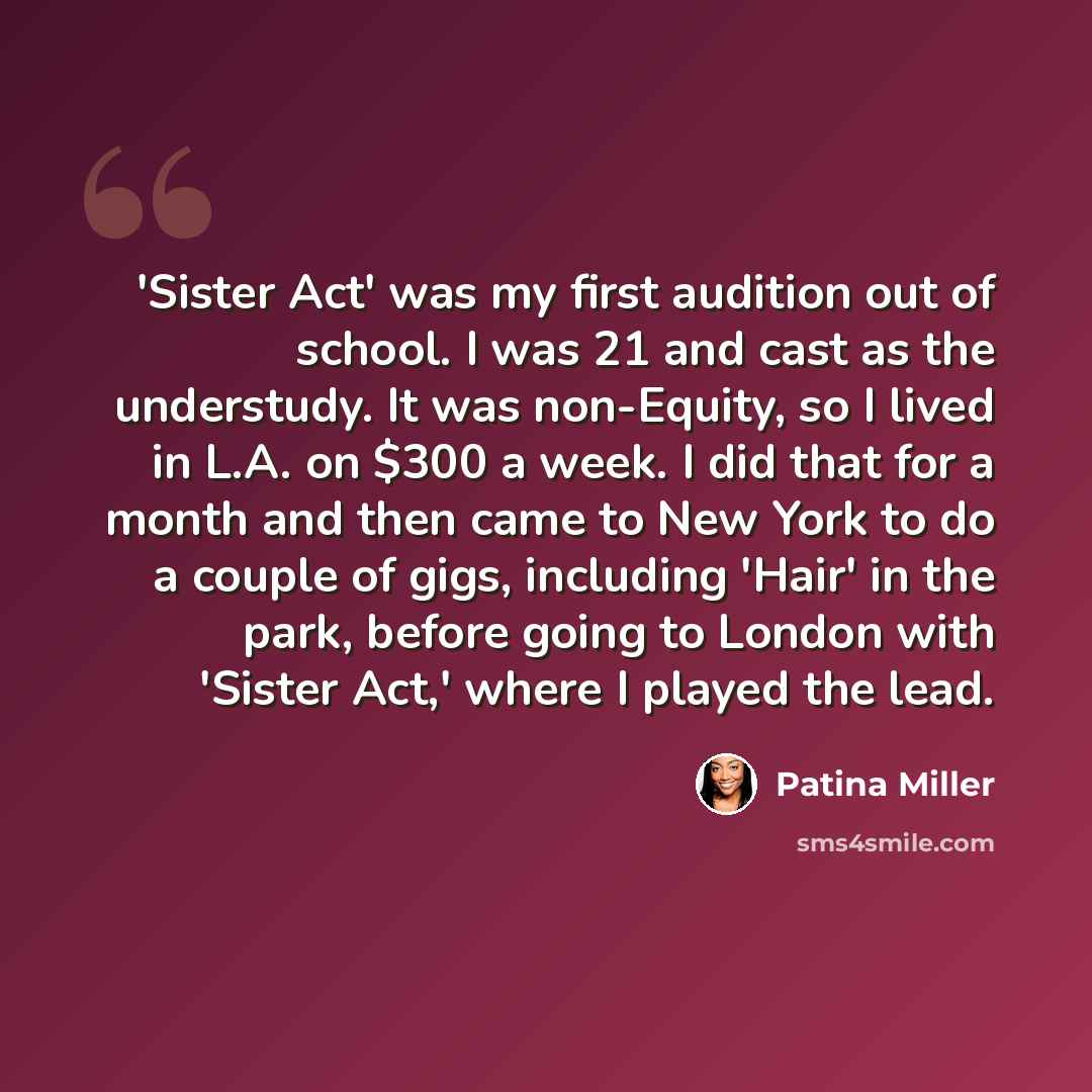 “'Sister Act' was my first audition out of school. I was 21 and cast as the understudy. It was non-Equity, so I lived in L.A. on $300 a week. I did that for a month and then came to New York to do a couple of gigs, including 'Hair' in the park, before going to London with 'Sister Act,' where I…” quote by Patina Miller
