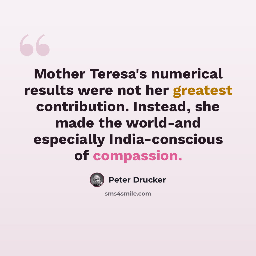 “Mother Teresa's numerical results were not her greatest contribution. Instead, she made the world-and especially India-conscious of compassion.” quote by Peter Drucker