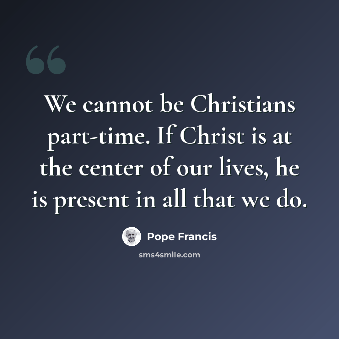 “We cannot be Christians part-time. If Christ is at the center of our lives, he is present in all that we do.” quote by Pope Francis