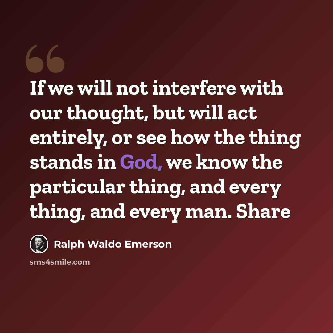 “If we will not interfere with our thought, but will act entirely, or see how the thing stands in God, we know the particular thing, and every thing, and every man. Share” quote by Ralph Waldo Emerson