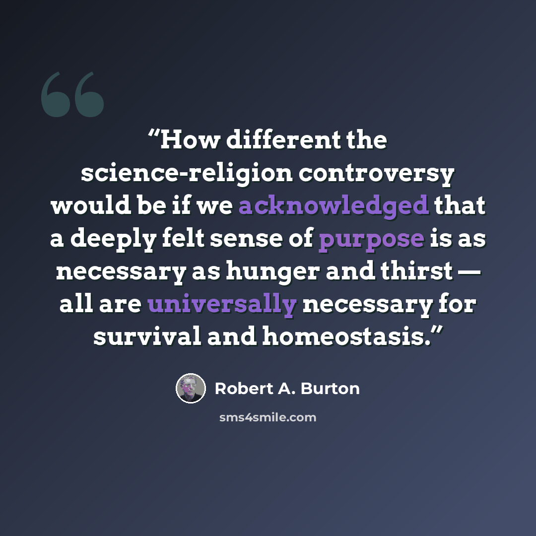 “How different the science-religion controversy would be if we acknowledged that a deeply felt sense of purpose is as necessary as hunger and thirst — all are universally necessary for survival and homeostasis.” quote by Robert A. Burton