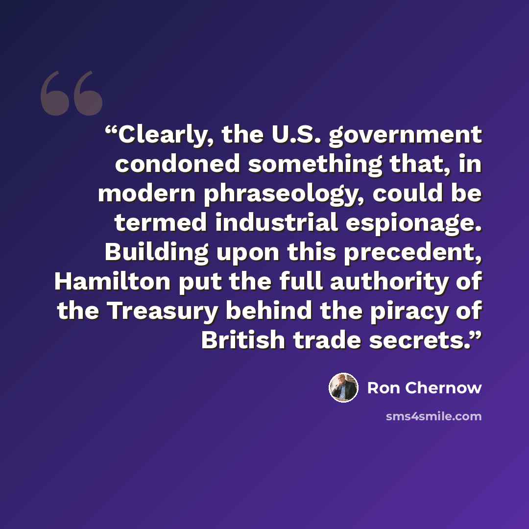 “Clearly, the U.S. government condoned something that, in modern phraseology, could be termed industrial espionage. Building upon this precedent, Hamilton put the full authority of the Treasury behind the piracy of British trade secrets.” quote by Ron Chernow