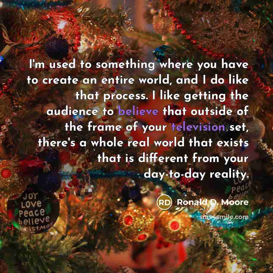 “I'm used to something where you have to create an entire world, and I do like that process. I like getting the audience to believe that outside of the frame of your television set, there's a whole real world that exists that is different from your day-to-day reality.” quote by Ronald D. Moore