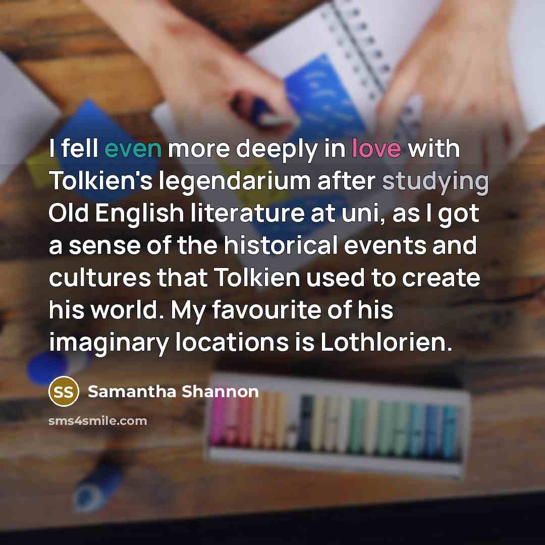 “I fell even more deeply in love with Tolkien's legendarium after studying Old English literature at uni, as I got a sense of the historical events and cultures that Tolkien used to create his world. My favourite of his imaginary locations is Lothlorien.” quote by Samantha Shannon