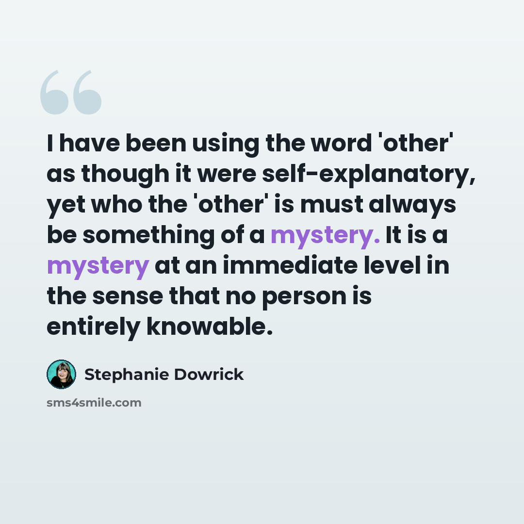 “I have been using the word 'other' as though it were self-explanatory, yet who the 'other' is must always be something of a mystery. It is a mystery at an immediate level in the sense that no person is entirely knowable.” quote by Stephanie Dowrick