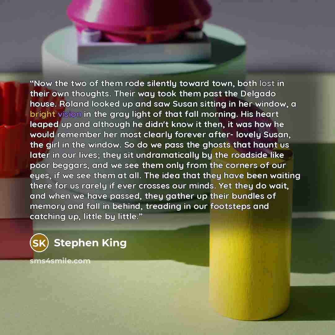 “Now the two of them rode silently toward town, both lost in their own thoughts. Their way took them past the Delgado house. Roland looked up and saw Susan sitting in her window, a bright vision in the gray light of that fall morning. His heart leaped up and although he didn't know it then, it was…” quote by Stephen King
