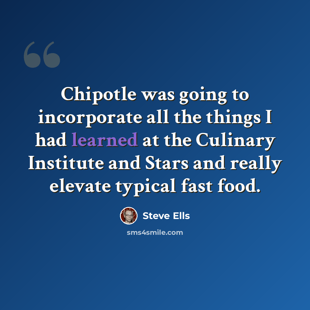 “Chipotle was going to incorporate all the things I had learned at the Culinary Institute and Stars and really elevate typical fast food.” quote by Steve Ells