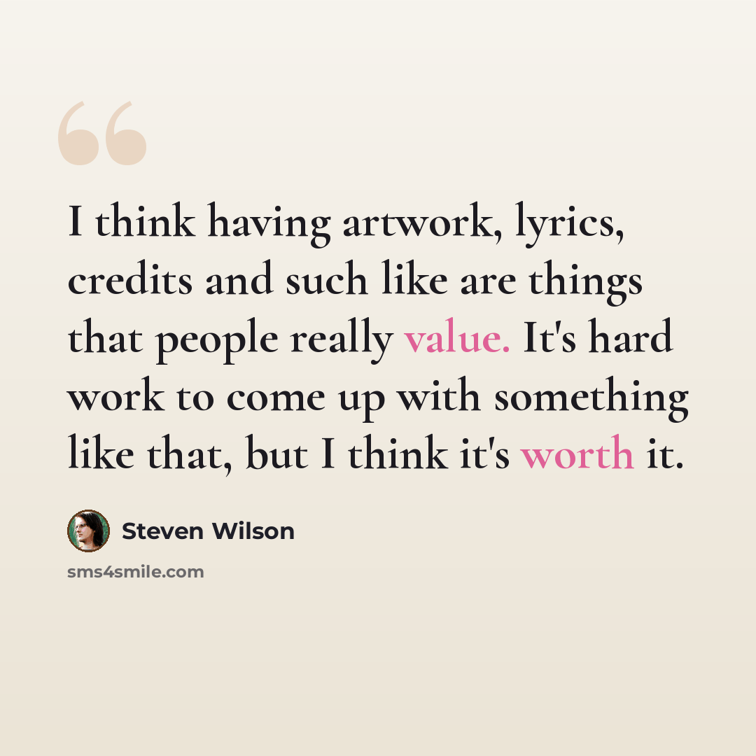 “I think having artwork, lyrics, credits and such like are things that people really value. It's hard work to come up with something like that, but I think it's worth it.” quote by Steven Wilson