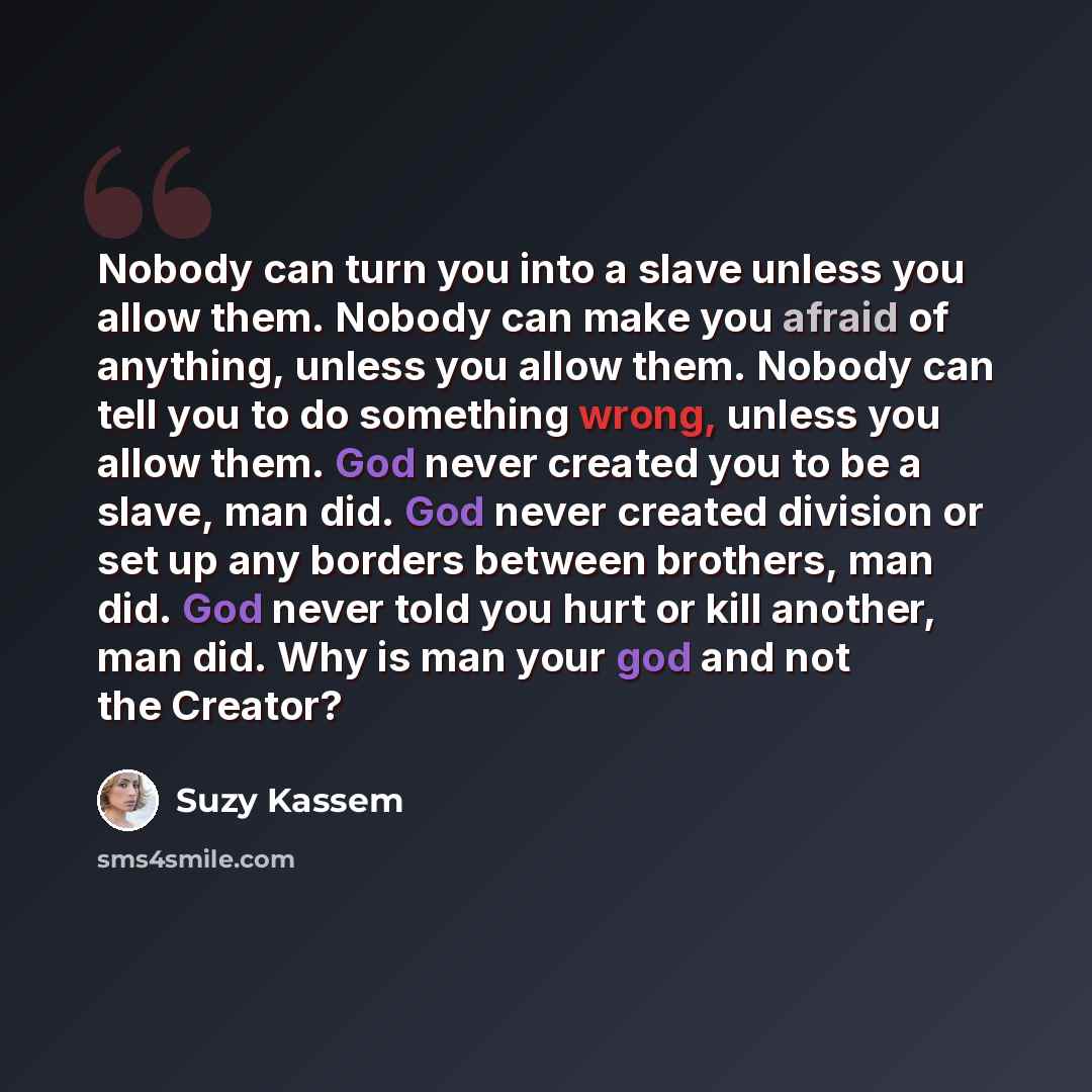 “Nobody can turn you into a slave unless you allow them. Nobody can make you afraid of anything, unless you allow them. Nobody can tell you to do something wrong, unless you allow them. God never created you to be a slave, man did. God never created division or set up any borders between brothers…” quote by Suzy Kassem