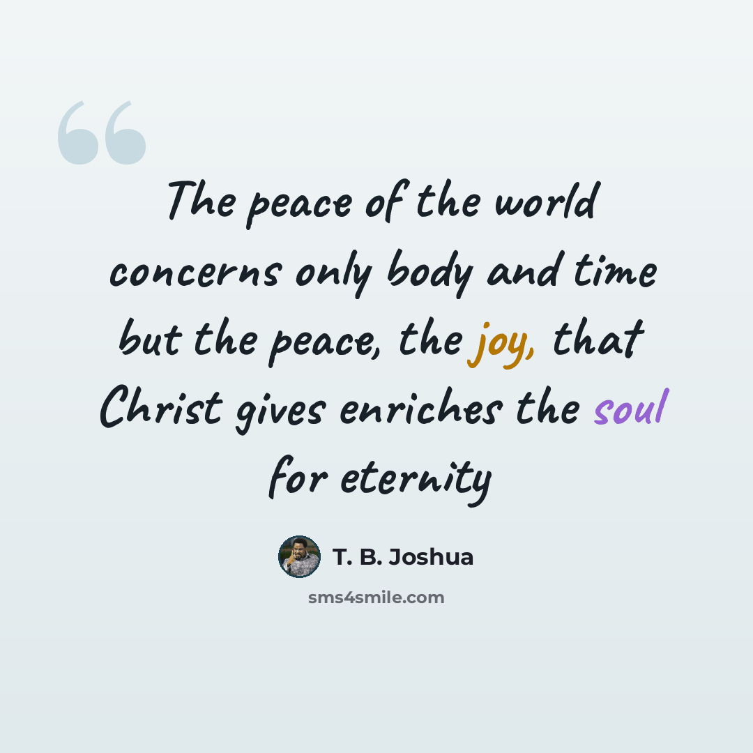 “The peace of the world concerns only body and time but the peace, the joy, that Christ gives enriches the soul for eternity” quote by T. B. Joshua