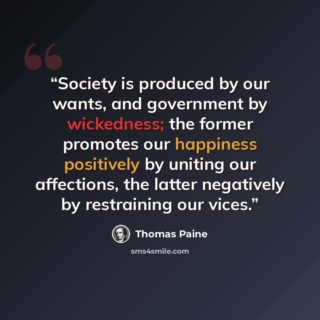 “Society is produced by our wants, and government by wickedness; the former promotes our happiness positively by uniting our affections, the latter negatively by restraining our vices.” quote by Thomas Paine